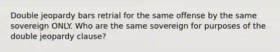 Double jeopardy bars retrial for the same offense by the same sovereign ONLY. Who are the same sovereign for purposes of the double jeopardy clause?