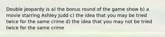 Double jeopardy is a) the bonus round of the game show b) a movie starring Ashley Judd c) the idea that you may be tried twice for the same crime d) the idea that you may not be tried twice for the same crime