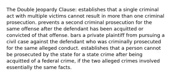 The Double Jeopardy Clause: establishes that a single criminal act with multiple victims cannot result in more than one criminal prosecution. prevents a second criminal prosecution for the same offense after the defendant has been acquitted or convicted of that offense. bars a private plaintiff from pursuing a civil case against the defendant who was criminally prosecuted for the same alleged conduct. establishes that a person cannot be prosecuted by the state for a state crime after being acquitted of a federal crime, if the two alleged crimes involved essentially the same facts.