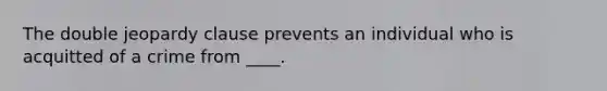 The double jeopardy clause prevents an individual who is acquitted of a crime from ____.