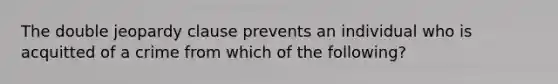 The double jeopardy clause prevents an individual who is acquitted of a crime from which of the following?