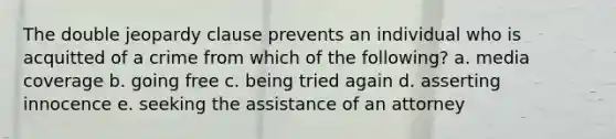 The double jeopardy clause prevents an individual who is acquitted of a crime from which of the following? a. media coverage b. going free c. being tried again d. asserting innocence e. seeking the assistance of an attorney