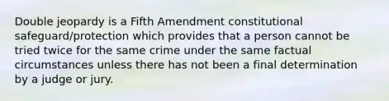 Double jeopardy is a Fifth Amendment constitutional safeguard/protection which provides that a person cannot be tried twice for the same crime under the same factual circumstances unless there has not been a final determination by a judge or jury.