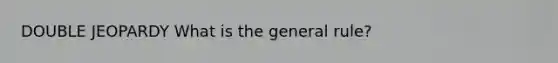 DOUBLE JEOPARDY What is the general rule?