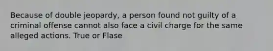 Because of double jeopardy, a person found not guilty of a criminal offense cannot also face a civil charge for the same alleged actions. True or Flase