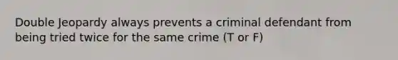 Double Jeopardy always prevents a criminal defendant from being tried twice for the same crime (T or F)