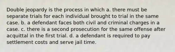 Double jeopardy is the process in which a. there must be separate trials for each individual brought to trial in the same case. b. a defendant faces both civil and criminal charges in a case. c. there is a second prosecution for the same offense after acquittal in the first trial. d. a defendant is required to pay settlement costs and serve jail time.