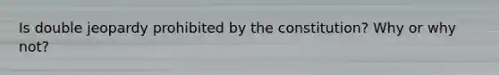 Is double jeopardy prohibited by the constitution? Why or why not?