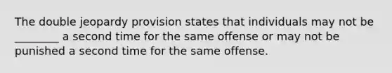 The double jeopardy provision states that individuals may not be ________ a second time for the same offense or may not be punished a second time for the same offense.