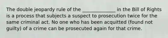 The double jeopardy rule of the ______________ in the Bill of Rights is a process that subjects a suspect to prosecution twice for the same criminal act. No one who has been acquitted (found not guilty) of a crime can be prosecuted again for that crime.