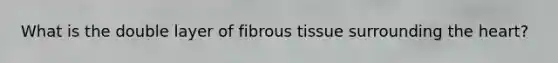 What is the double layer of fibrous tissue surrounding the heart?