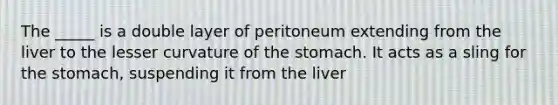 The _____ is a double layer of peritoneum extending from the liver to the lesser curvature of the stomach. It acts as a sling for the stomach, suspending it from the liver