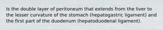 Is the double layer of peritoneum that extends from the liver to the lesser curvature of the stomach (hepatogastric ligament) and the first part of the duodenum (hepatoduodenal ligament).