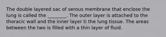 The double layered sac of serous membrane that enclose the lung is called the ________. The outer layer is attached to the thoracic wall and the inner layer ti the lung tissue. The areas between the two is filled with a thin layer of fluid.