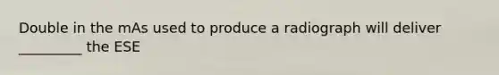 Double in the mAs used to produce a radiograph will deliver _________ the ESE