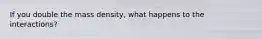 If you double the mass density, what happens to the interactions?