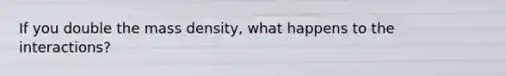 If you double the mass density, what happens to the interactions?