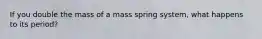 If you double the mass of a mass spring system, what happens to its period?