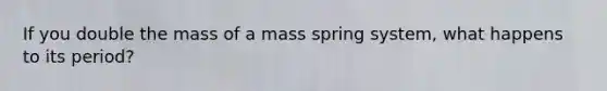 If you double the mass of a mass spring system, what happens to its period?