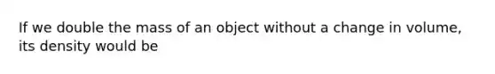 If we double the mass of an object without a change in volume, its density would be