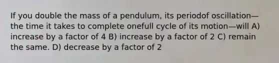 If you double the mass of a pendulum, its periodof oscillation—the time it takes to complete onefull cycle of its motion—will A) increase by a factor of 4 B) increase by a factor of 2 C) remain the same. D) decrease by a factor of 2