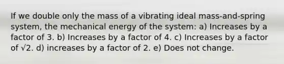 If we double only the mass of a vibrating ideal mass-and-spring system, the mechanical energy of the system: a) Increases by a factor of 3. b) Increases by a factor of 4. c) Increases by a factor of √2. d) increases by a factor of 2. e) Does not change.