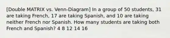 [Double MATRIX vs. Venn-Diagram] In a group of 50 students, 31 are taking French, 17 are taking Spanish, and 10 are taking neither French nor Spanish. How many students are taking both French and Spanish? 4 8 12 14 16