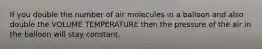 If you double the number of air molecules in a balloon and also double the VOLUME TEMPERATURE then the pressure of the air in the balloon will stay constant.