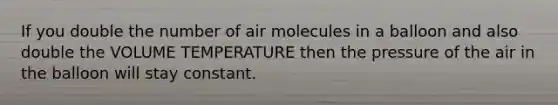 If you double the number of air molecules in a balloon and also double the VOLUME TEMPERATURE then the pressure of the air in the balloon will stay constant.