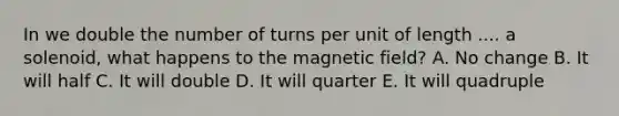 In we double the number of turns per unit of length .... a solenoid, what happens to the magnetic field? A. No change B. It will half C. It will double D. It will quarter E. It will quadruple