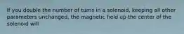 If you double the number of turns in a solenoid, keeping all other parameters unchanged, the magnetic field up the center of the solenoid will