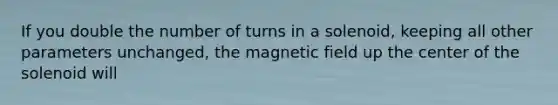 If you double the number of turns in a solenoid, keeping all other parameters unchanged, the magnetic field up the center of the solenoid will