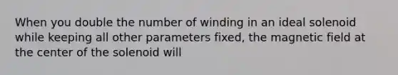 When you double the number of winding in an ideal solenoid while keeping all other parameters fixed, the magnetic field at the center of the solenoid will