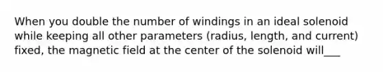 When you double the number of windings in an ideal solenoid while keeping all other parameters (radius, length, and current) fixed, the magnetic field at the center of the solenoid will___