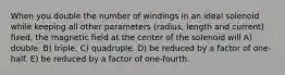 When you double the number of windings in an ideal solenoid while keeping all other parameters (radius, length and current) fixed, the magnetic field at the center of the solenoid will A) double. B) triple. C) quadruple. D) be reduced by a factor of one-half. E) be reduced by a factor of one-fourth.