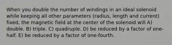 When you double the number of windings in an ideal solenoid while keeping all other parameters (radius, length and current) fixed, the magnetic field at the center of the solenoid will A) double. B) triple. C) quadruple. D) be reduced by a factor of one-half. E) be reduced by a factor of one-fourth.