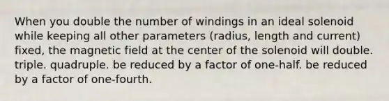 When you double the number of windings in an ideal solenoid while keeping all other parameters (radius, length and current) fixed, the magnetic field at the center of the solenoid will double. triple. quadruple. be reduced by a factor of one-half. be reduced by a factor of one-fourth.