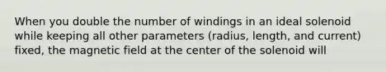 When you double the number of windings in an ideal solenoid while keeping all other parameters (radius, length, and current) fixed, the magnetic field at the center of the solenoid will