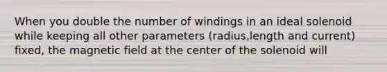 When you double the number of windings in an ideal solenoid while keeping all other parameters (radius,length and current) fixed, the magnetic field at the center of the solenoid will