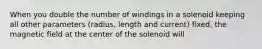 When you double the number of windings in a solenoid keeping all other parameters (radius, length and current) fixed, the magnetic field at the center of the solenoid will