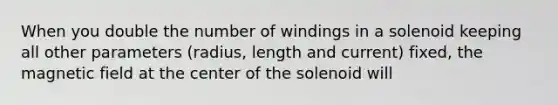 When you double the number of windings in a solenoid keeping all other parameters (radius, length and current) fixed, the magnetic field at the center of the solenoid will