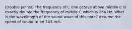 (Double points) The frequency of C one octave above middle C is exactly double the frequency of middle C which is 264 Hz. What is the wavelength of the sound wave of this note? Assume the speed of sound to be 343 m/s.