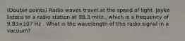 ​(Double points) Radio waves travel at the speed of light. Jayke listens to a radio station at 98.3 mHz., which is a frequency of 9.83×107 Hz . What is the wavelength of this radio signal in a vacuum?