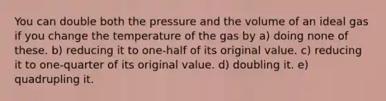 You can double both the pressure and the volume of an ideal gas if you change the temperature of the gas by a) doing none of these. b) reducing it to one-half of its original value. c) reducing it to one-quarter of its original value. d) doubling it. e) quadrupling it.