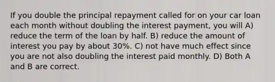 If you double the principal repayment called for on your car loan each month without doubling the interest payment, you will A) reduce the term of the loan by half. B) reduce the amount of interest you pay by about 30%. C) not have much effect since you are not also doubling the interest paid monthly. D) Both A and B are correct.