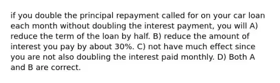 if you double the principal repayment called for on your car loan each month without doubling the interest payment, you will A) reduce the term of the loan by half. B) reduce the amount of interest you pay by about 30%. C) not have much effect since you are not also doubling the interest paid monthly. D) Both A and B are correct.