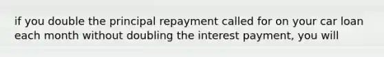 if you double the principal repayment called for on your car loan each month without doubling the interest payment, you will