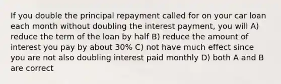 If you double the principal repayment called for on your car loan each month without doubling the interest payment, you will A) reduce the term of the loan by half B) reduce the amount of interest you pay by about 30% C) not have much effect since you are not also doubling interest paid monthly D) both A and B are correct