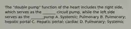 The "double pump" function of the heart includes the right side, which serves as the _______ circuit pump, while the left side serves as the _______pump A. Systemic; Pulmonary B. Pulmonary; hepatic portal C. Hepatic portal; cardiac D. Pulmonary; Systemic