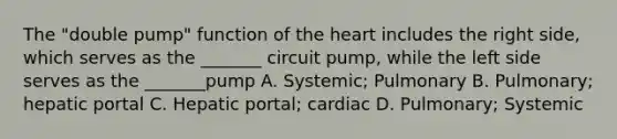 The "double pump" function of <a href='https://www.questionai.com/knowledge/kya8ocqc6o-the-heart' class='anchor-knowledge'>the heart</a> includes the right side, which serves as the _______ circuit pump, while the left side serves as the _______pump A. Systemic; Pulmonary B. Pulmonary; hepatic portal C. Hepatic portal; cardiac D. Pulmonary; Systemic